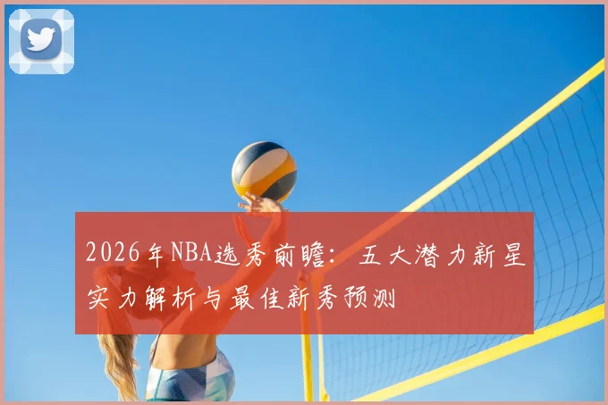 2026年NBA选秀前瞻:五大潜力新星实力解析与最佳新秀预测