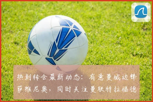 热刺转会最新动态：有意曼城边锋萨维尼奥，同时关注曼联特拉福德情况