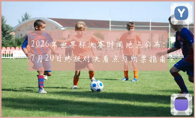 2026年世界杯决赛时间地点公布:7月20日终极对决看点与购票指南全解析