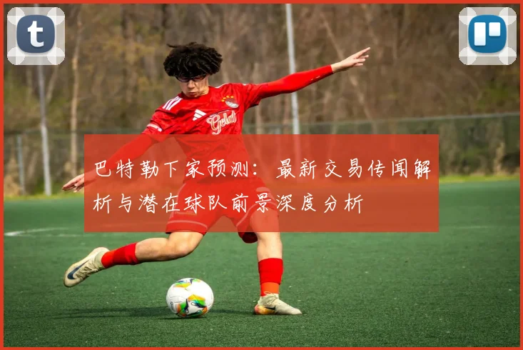 巴特勒下家预测:最新交易传闻解析与潜在球队前景深度分析