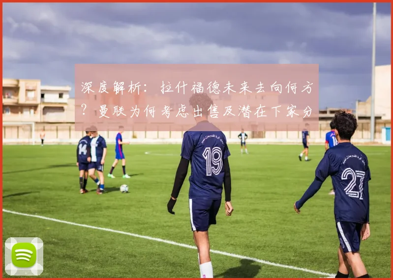 深度解析:拉什福德未来去向何方?曼联为何考虑出售及潜在下家分析