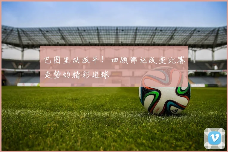 巴图里纳扳平！回顾那记改变比赛走势的精彩进球