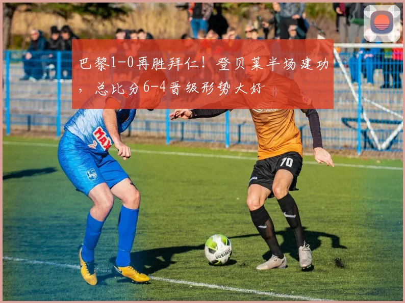 巴黎1-0再胜拜仁!登贝莱半场建功,总比分6-4晋级形势大好