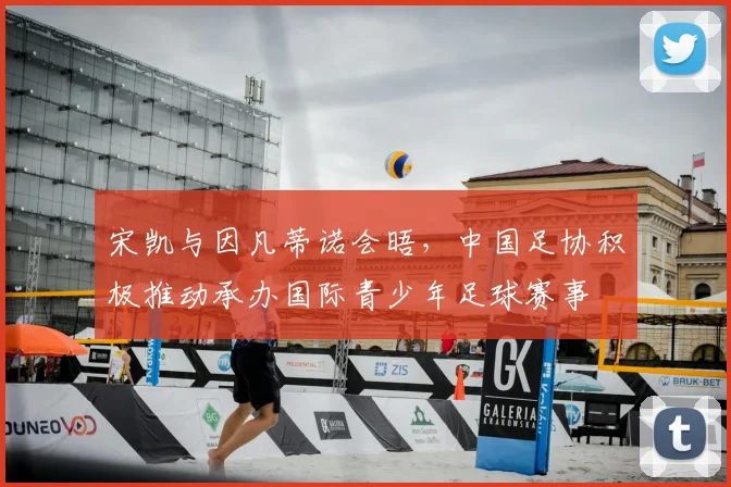 宋凯与因凡蒂诺会晤，中国足协积极推动承办国际青少年足球赛事
