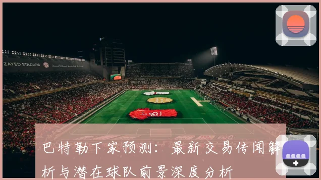 巴特勒下家预测:最新交易传闻解析与潜在球队前景深度分析