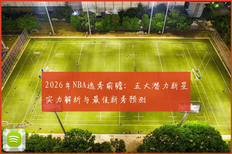 2026年NBA选秀前瞻:五大潜力新星实力解析与最佳新秀预测