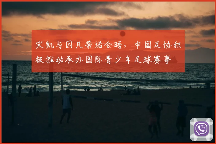 宋凯与因凡蒂诺会晤,中国足协积极推动承办国际青少年足球赛事